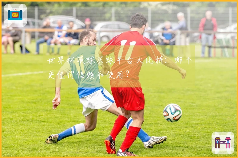 世界杯滚球买球平台大比拼：哪个更值得信赖和使用？