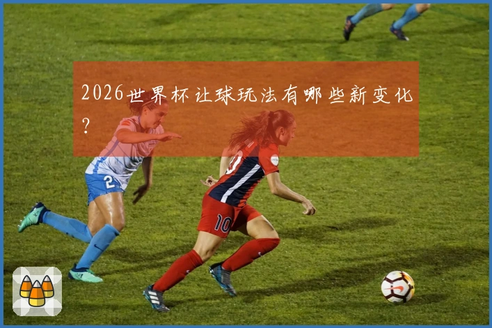 2026世界杯让球玩法有哪些新变化？