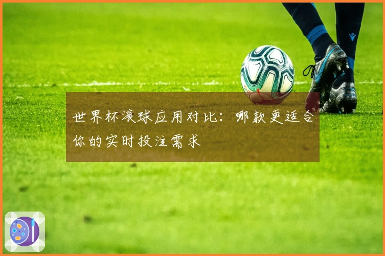 世界杯滚球应用对比：哪款更适合你的实时投注需求