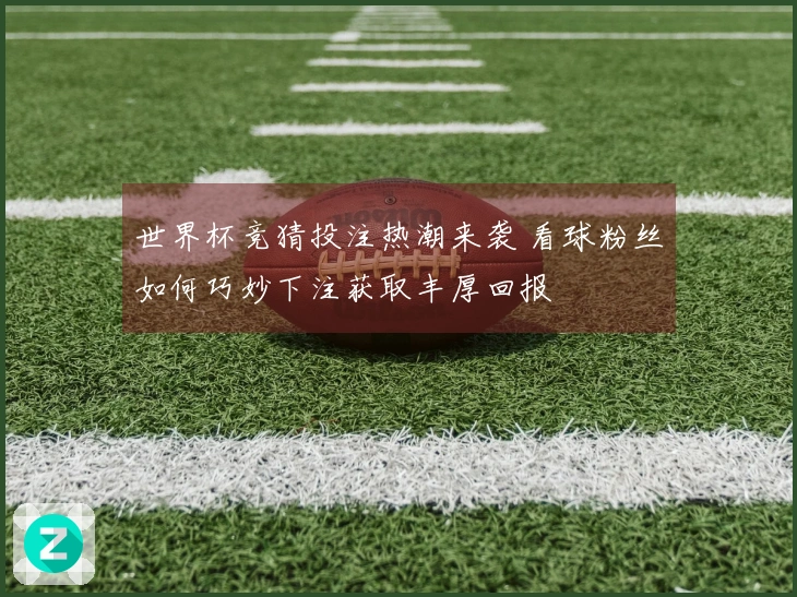 世界杯竞猜投注热潮来袭 看球粉丝如何巧妙下注获取丰厚回报