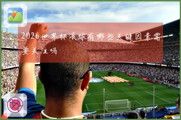 2026世界杯滚球有哪些关键因素需要关注吗