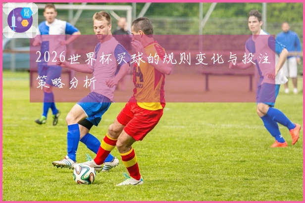 2026世界杯买球的规则变化与投注策略分析